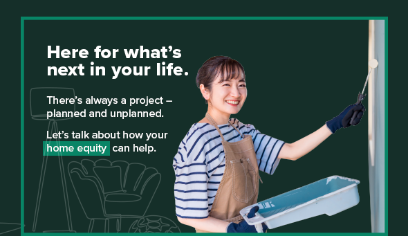 Here for what's next in your life. There's always a project - planned and unplanned. Let's talk about how your home equity can help.